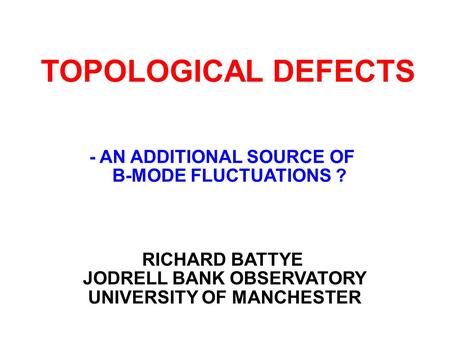 TOPOLOGICAL DEFECTS RICHARD BATTYE JODRELL BANK OBSERVATORY UNIVERSITY OF MANCHESTER - AN ADDITIONAL SOURCE OF B-MODE FLUCTUATIONS ?