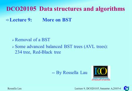 Rossella Lau Lecture 9, DCO20105, Semester A,2005-6 DCO 20105 Data structures and algorithms  Lecture 9: More on BST  Removal of a BST  Some advanced.