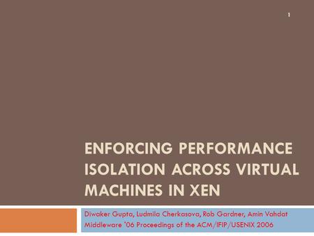 ENFORCING PERFORMANCE ISOLATION ACROSS VIRTUAL MACHINES IN XEN Diwaker Gupta, Ludmila Cherkasova, Rob Gardner, Amin Vahdat Middleware '06 Proceedings of.