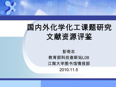 国内外化学化工课题研究 文献资源评鉴 彭奇志 教育部科技查新站 L08 江南大学图书馆情报部 2010.11.5.