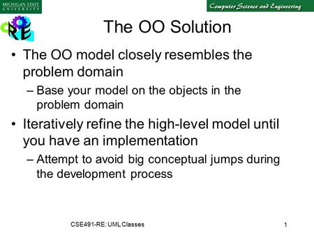 1 CSE491-RE: UML Classes The OO Solution The OO model closely resembles the problem domain –Base your model on the objects in the problem domain Iteratively.