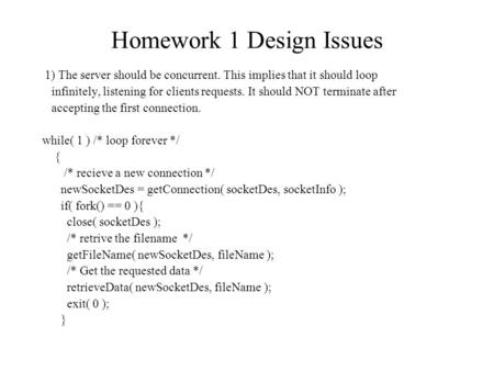 1) The server should be concurrent. This implies that it should loop infinitely, listening for clients requests. It should NOT terminate after accepting.