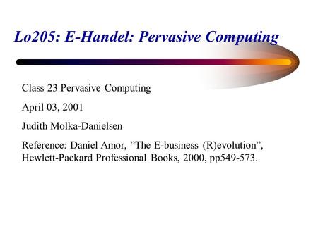 Lo205: E-Handel: Pervasive Computing Class 23 Pervasive Computing April 03, 2001 Judith Molka-Danielsen Reference: Daniel Amor, ”The E-business (R)evolution”,