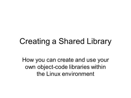 Creating a Shared Library How you can create and use your own object-code libraries within the Linux environment.