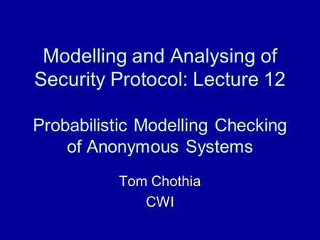 Modelling and Analysing of Security Protocol: Lecture 12 Probabilistic Modelling Checking of Anonymous Systems Tom Chothia CWI.