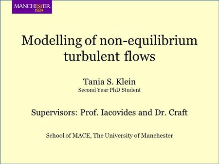 Modelling of non-equilibrium turbulent flows Tania S. Klein Second Year PhD Student Supervisors: Prof. Iacovides and Dr. Craft School of MACE, The University.