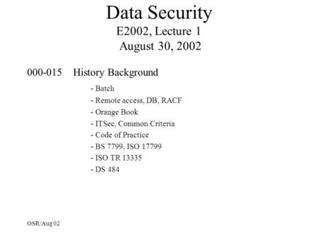 OSR/Aug 02 Data Security E2002, Lecture 1 August 30, 2002 000-015 History Background - Batch - Remote access, DB, RACF - Orange Book - ITSec, Common Criteria.