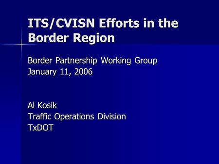 ITS/CVISN Efforts in the Border Region Border Partnership Working Group January 11, 2006 Al Kosik Traffic Operations Division TxDOT.