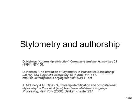 1/22 Stylometry and authorship D. Holmes “Authorship attribution” Computers and the Humanities 28 (1994), 87-106. D. Holmes “The Evolution of Stylometry.