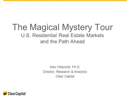 The Magical Mystery Tour U.S. Residential Real Estate Markets and the Path Ahead Alex Villacorta, Ph.D. Director, Research & Analytics Clear Capital.