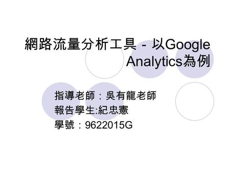 網路流量分析工具－以 Google Analytics 為例 指導老師：吳有龍老師 報告學生 : 紀忠憲 學號： 9622015G.