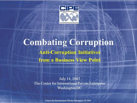 Center for International Private Enterprise © 2003 Combating Corruption Anti-Corruption Initiatives from a Business View Point July 14, 2003 The Center.