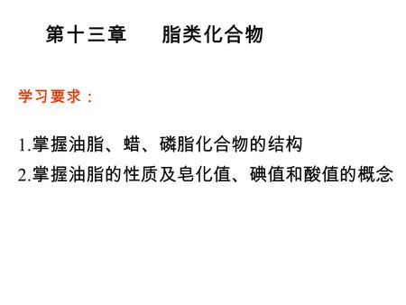 第十三章 脂类化合物 学习要求： 1. 掌握油脂、蜡、磷脂化合物的结构 2. 掌握油脂的性质及皂化值、碘值和酸值的概念.