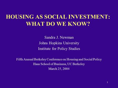 1 HOUSING AS SOCIAL INVESTMENT: WHAT DO WE KNOW? Sandra J. Newman Johns Hopkins University Institute for Policy Studies Fifth Annual Berkeley Conference.