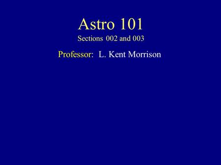 Astro 101 Sections 002 and 003 Professor: L. Kent Morrison.