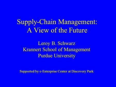 Supply-Chain Management: A View of the Future Leroy B. Schwarz Krannert School of Management Purdue University Supported by e-Enterprise Center at Discovery.