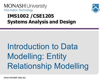 Www.monash.edu.au Introduction to Data Modelling: Entity Relationship Modelling IMS1002 /CSE1205 Systems Analysis and Design.