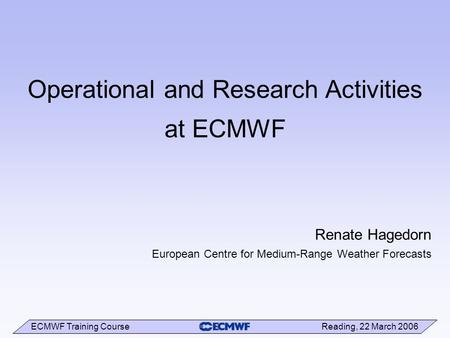 ECMWF Training Course Reading, 22 March 2006 Operational and Research Activities at ECMWF Renate Hagedorn European Centre for Medium-Range Weather Forecasts.