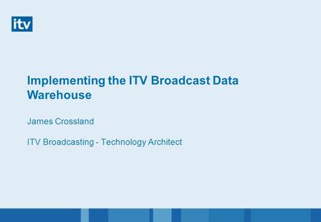 Implementing the ITV Broadcast Data Warehouse James Crossland ITV Broadcasting - Technology Architect.