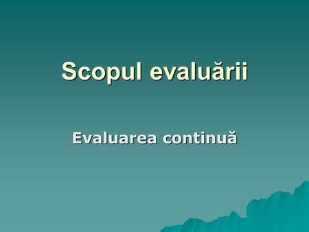 Scopul evaluării Evaluarea continuă.