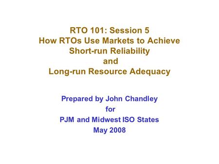 RTO 101: Session 5 How RTOs Use Markets to Achieve Short-run Reliability and Long-run Resource Adequacy Prepared by John Chandley for PJM and Midwest ISO.