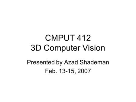 CMPUT 412 3D Computer Vision Presented by Azad Shademan Feb. 13-15, 2007.