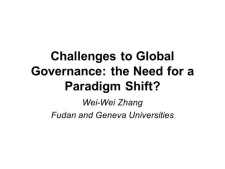 Challenges to Global Governance: the Need for a Paradigm Shift? Wei-Wei Zhang Fudan and Geneva Universities.