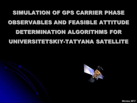 SIMULATION OF GPS CARRIER PHASE OBSERVABLES AND FEASIBLE ATTITUDE DETERMINATION ALGORITHMS FOR UNIVERSITETSKIY-TATYANA SATELLITE Москва, МГУ.