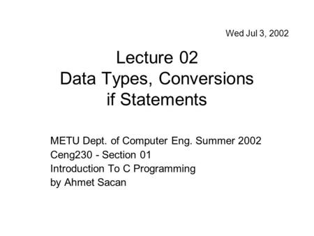 Lecture 02 Data Types, Conversions if Statements METU Dept. of Computer Eng. Summer 2002 Ceng230 - Section 01 Introduction To C Programming by Ahmet Sacan.