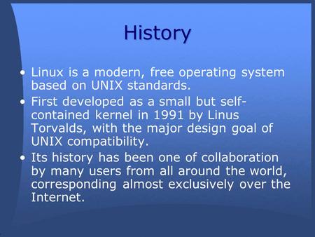 History Linux is a modern, free operating system based on UNIX standards. First developed as a small but self- contained kernel in 1991 by Linus Torvalds,