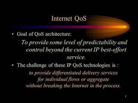 1 Internet QoS Goal of QoS architecture: To provide some level of predictability and control beyond the current IP best-effort service. The challenge of.