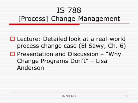 IS 788 13.11 IS 788 [Process] Change Management  Lecture: Detailed look at a real-world process change case (El Sawy, Ch. 6)  Presentation and Discussion.