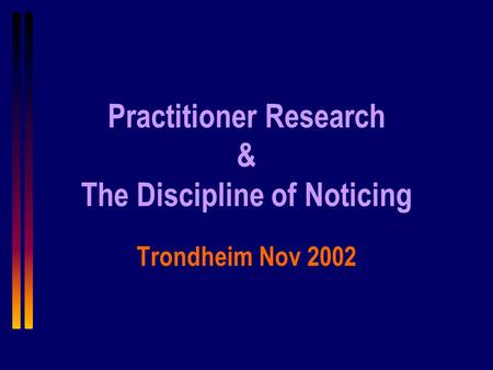 Practitioner Research & The Discipline of Noticing Trondheim Nov 2002.