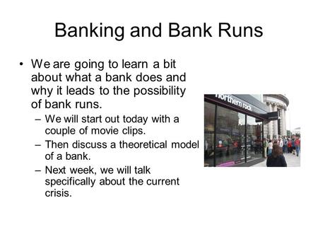 Banking and Bank Runs We are going to learn a bit about what a bank does and why it leads to the possibility of bank runs. –We will start out today with.