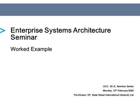 UCC - B.I.S. Seminar Series Monday, 12 th February 2006 Tim Dineen, VP, State Street International (Ireland) Ltd Worked Example Enterprise Systems Architecture.