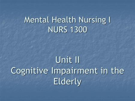 Mental Health Nursing I NURS 1300 Unit II Cognitive Impairment in the Elderly.