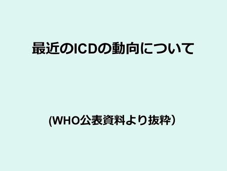 最近の ICD の動向について (WHO 公表資料より抜粋）. HIS および IT を用いた WHO 分類 国の保健業務 出生 死亡 疾病 障害 リスク要因 電子保健 記録システム ICD ICF ICHI 分類 マッピング 専門用語 臨床業務 意思決定支援 ケアの統合 結果 管理業務 日程計画.