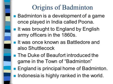 Origins of Badminton Badminton is a development of a game once played in India called Poona. It was brought to England by English army officers in the.