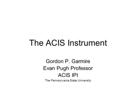 The ACIS Instrument Gordon P. Garmire Evan Pugh Professor ACIS IPI The Pennsylvania State University.