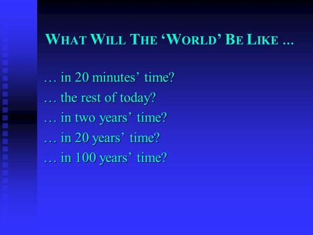 W HAT W ILL T HE ‘W ORLD ’ B E L IKE … … in 20 minutes’ time? … the rest of today? … in two years’ time? … in 20 years’ time? … in 100 years’ time?