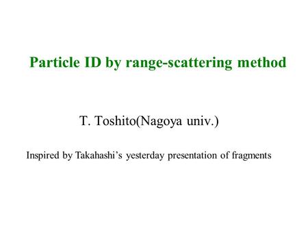 Particle ID by range-scattering method T. Toshito(Nagoya univ.) Inspired by Takahashi’s yesterday presentation of fragments.