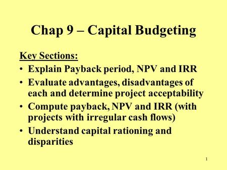 1 Chap 9 – Capital Budgeting Key Sections: Explain Payback period, NPV and IRR Evaluate advantages, disadvantages of each and determine project acceptability.