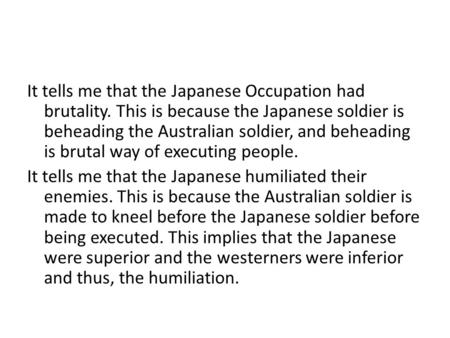 It tells me that the Japanese Occupation had brutality. This is because the Japanese soldier is beheading the Australian soldier, and beheading is brutal.