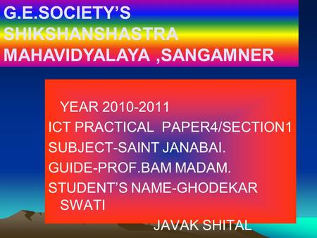 YEAR 2010-2011 ICT PRACTICAL PAPER4/SECTION1 SUBJECT-SAINT JANABAI. GUIDE-PROF.BAM MADAM. STUDENT’S NAME-GHODEKAR SWATI JAVAK SHITAL G.E.SOCIETY’S SHIKSHANSHASTRA.