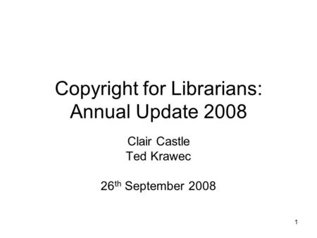 1 Copyright for Librarians: Annual Update 2008 Clair Castle Ted Krawec 26 th September 2008.