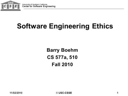 University of Southern California Center for Software Engineering C S E USC © USC-CSSE1 Barry Boehm CS 577a, 510 Fall 2010 Software Engineering Ethics.