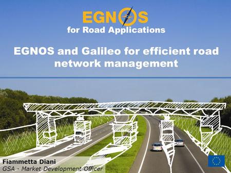 For Road Applications EGNOS and Galileo for efficient road network management Fiammetta Diani GSA - Market Development Officer.