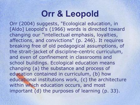 Orr & Leopold Orr (2004) suggests, Ecological education, in [Aldo] Leopold's (1966) words is directed toward changing our intellectual emphasis, loyalties,