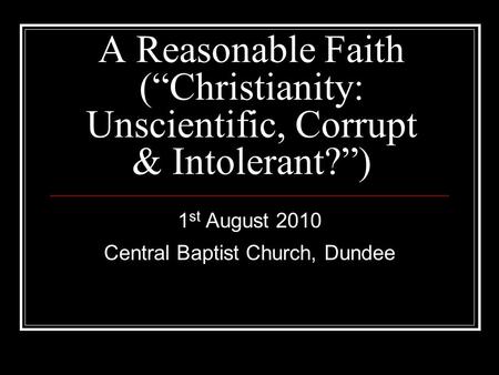 A Reasonable Faith (“Christianity: Unscientific, Corrupt & Intolerant?”) 1 st August 2010 Central Baptist Church, Dundee.