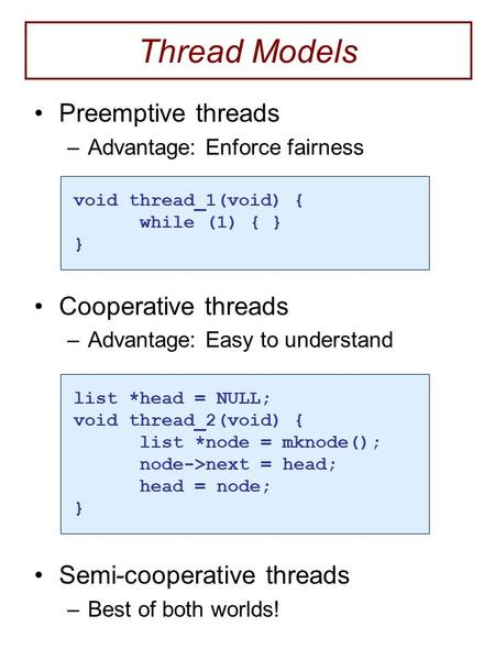 Thread Models Preemptive threads –Advantage: Enforce fairness Cooperative threads –Advantage: Easy to understand Semi-cooperative threads –Best of both.